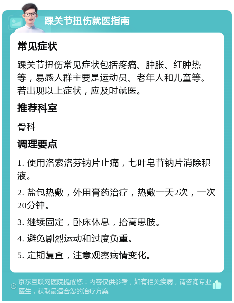 踝关节扭伤就医指南 常见症状 踝关节扭伤常见症状包括疼痛、肿胀、红肿热等，易感人群主要是运动员、老年人和儿童等。若出现以上症状，应及时就医。 推荐科室 骨科 调理要点 1. 使用洛索洛芬钠片止痛，七叶皂苷钠片消除积液。 2. 盐包热敷，外用膏药治疗，热敷一天2次，一次20分钟。 3. 继续固定，卧床休息，抬高患肢。 4. 避免剧烈运动和过度负重。 5. 定期复查，注意观察病情变化。