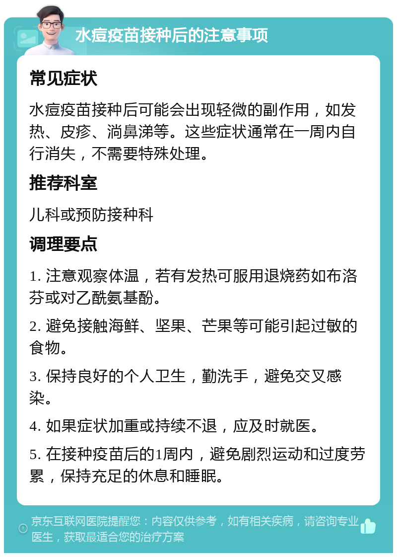 水痘疫苗接种后的注意事项 常见症状 水痘疫苗接种后可能会出现轻微的副作用，如发热、皮疹、淌鼻涕等。这些症状通常在一周内自行消失，不需要特殊处理。 推荐科室 儿科或预防接种科 调理要点 1. 注意观察体温，若有发热可服用退烧药如布洛芬或对乙酰氨基酚。 2. 避免接触海鲜、坚果、芒果等可能引起过敏的食物。 3. 保持良好的个人卫生，勤洗手，避免交叉感染。 4. 如果症状加重或持续不退，应及时就医。 5. 在接种疫苗后的1周内，避免剧烈运动和过度劳累，保持充足的休息和睡眠。