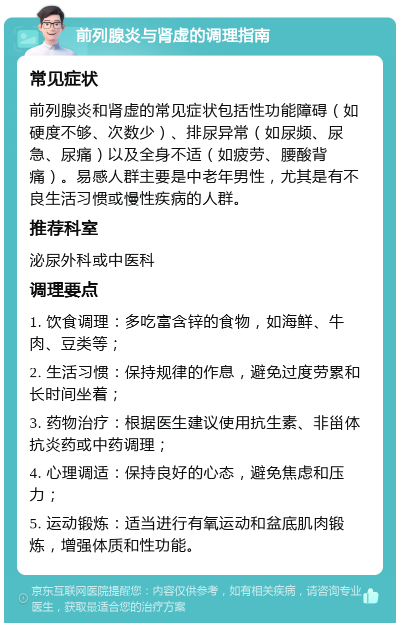 前列腺炎与肾虚的调理指南 常见症状 前列腺炎和肾虚的常见症状包括性功能障碍（如硬度不够、次数少）、排尿异常（如尿频、尿急、尿痛）以及全身不适（如疲劳、腰酸背痛）。易感人群主要是中老年男性，尤其是有不良生活习惯或慢性疾病的人群。 推荐科室 泌尿外科或中医科 调理要点 1. 饮食调理：多吃富含锌的食物，如海鲜、牛肉、豆类等； 2. 生活习惯：保持规律的作息，避免过度劳累和长时间坐着； 3. 药物治疗：根据医生建议使用抗生素、非甾体抗炎药或中药调理； 4. 心理调适：保持良好的心态，避免焦虑和压力； 5. 运动锻炼：适当进行有氧运动和盆底肌肉锻炼，增强体质和性功能。