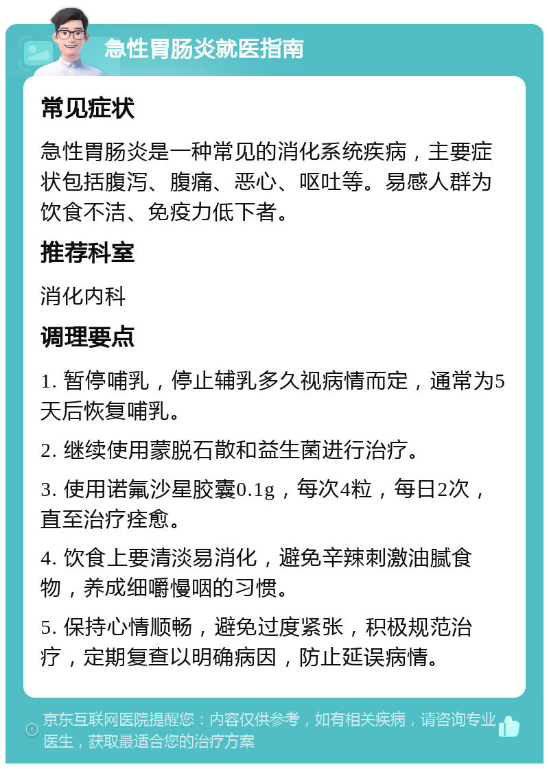 急性胃肠炎就医指南 常见症状 急性胃肠炎是一种常见的消化系统疾病，主要症状包括腹泻、腹痛、恶心、呕吐等。易感人群为饮食不洁、免疫力低下者。 推荐科室 消化内科 调理要点 1. 暂停哺乳，停止辅乳多久视病情而定，通常为5天后恢复哺乳。 2. 继续使用蒙脱石散和益生菌进行治疗。 3. 使用诺氟沙星胶囊0.1g，每次4粒，每日2次，直至治疗痊愈。 4. 饮食上要清淡易消化，避免辛辣刺激油腻食物，养成细嚼慢咽的习惯。 5. 保持心情顺畅，避免过度紧张，积极规范治疗，定期复查以明确病因，防止延误病情。