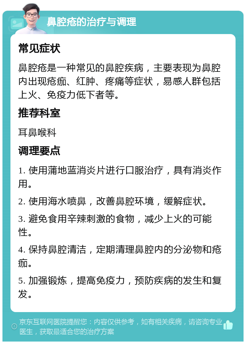 鼻腔疮的治疗与调理 常见症状 鼻腔疮是一种常见的鼻腔疾病，主要表现为鼻腔内出现疮痂、红肿、疼痛等症状，易感人群包括上火、免疫力低下者等。 推荐科室 耳鼻喉科 调理要点 1. 使用蒲地蓝消炎片进行口服治疗，具有消炎作用。 2. 使用海水喷鼻，改善鼻腔环境，缓解症状。 3. 避免食用辛辣刺激的食物，减少上火的可能性。 4. 保持鼻腔清洁，定期清理鼻腔内的分泌物和疮痂。 5. 加强锻炼，提高免疫力，预防疾病的发生和复发。