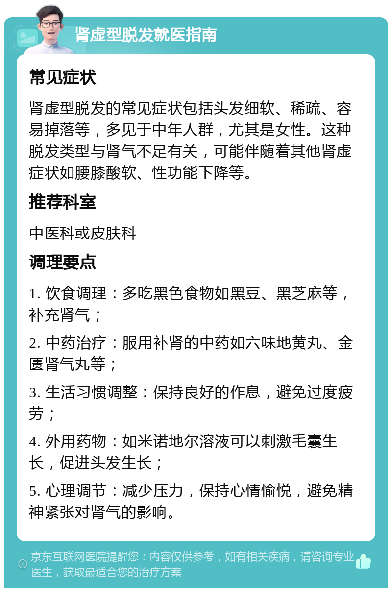 肾虚型脱发就医指南 常见症状 肾虚型脱发的常见症状包括头发细软、稀疏、容易掉落等，多见于中年人群，尤其是女性。这种脱发类型与肾气不足有关，可能伴随着其他肾虚症状如腰膝酸软、性功能下降等。 推荐科室 中医科或皮肤科 调理要点 1. 饮食调理：多吃黑色食物如黑豆、黑芝麻等，补充肾气； 2. 中药治疗：服用补肾的中药如六味地黄丸、金匮肾气丸等； 3. 生活习惯调整：保持良好的作息，避免过度疲劳； 4. 外用药物：如米诺地尔溶液可以刺激毛囊生长，促进头发生长； 5. 心理调节：减少压力，保持心情愉悦，避免精神紧张对肾气的影响。