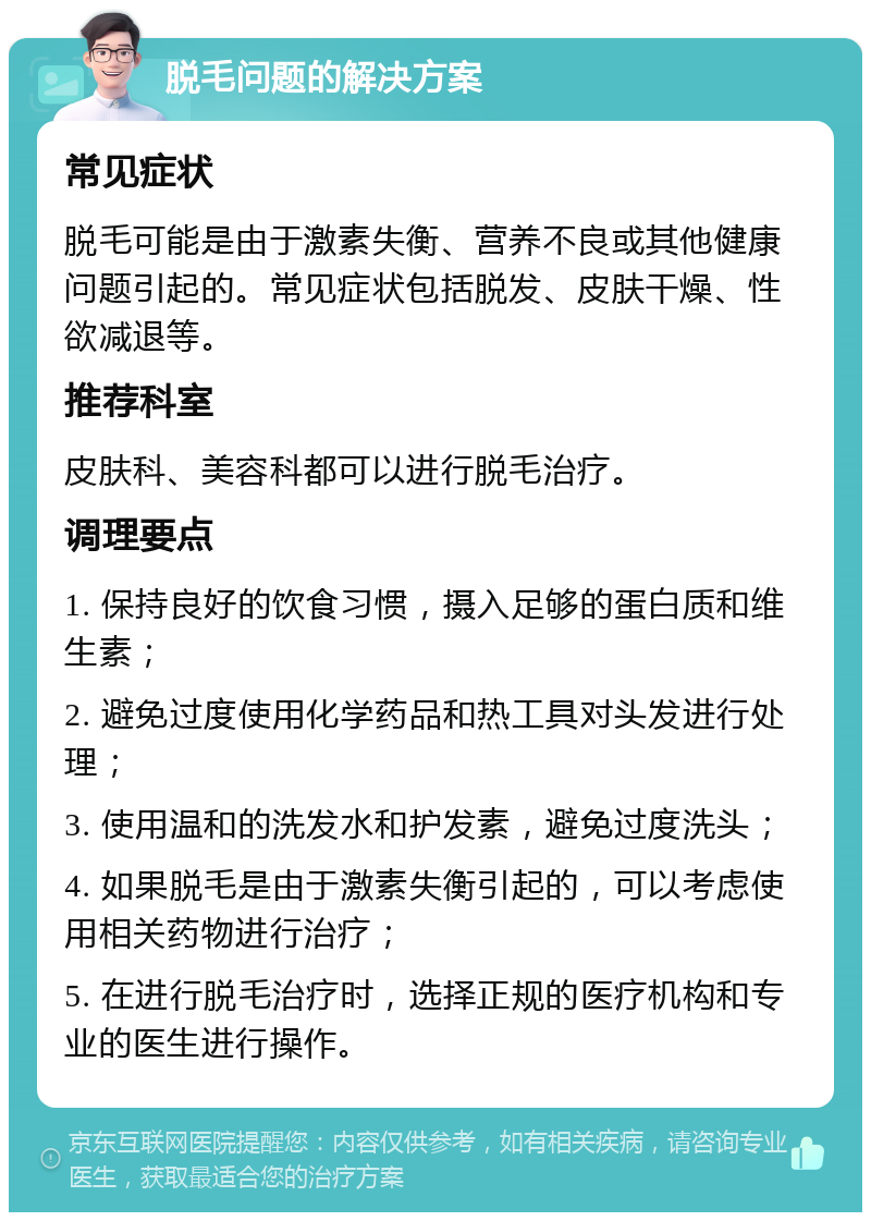 脱毛问题的解决方案 常见症状 脱毛可能是由于激素失衡、营养不良或其他健康问题引起的。常见症状包括脱发、皮肤干燥、性欲减退等。 推荐科室 皮肤科、美容科都可以进行脱毛治疗。 调理要点 1. 保持良好的饮食习惯，摄入足够的蛋白质和维生素； 2. 避免过度使用化学药品和热工具对头发进行处理； 3. 使用温和的洗发水和护发素，避免过度洗头； 4. 如果脱毛是由于激素失衡引起的，可以考虑使用相关药物进行治疗； 5. 在进行脱毛治疗时，选择正规的医疗机构和专业的医生进行操作。