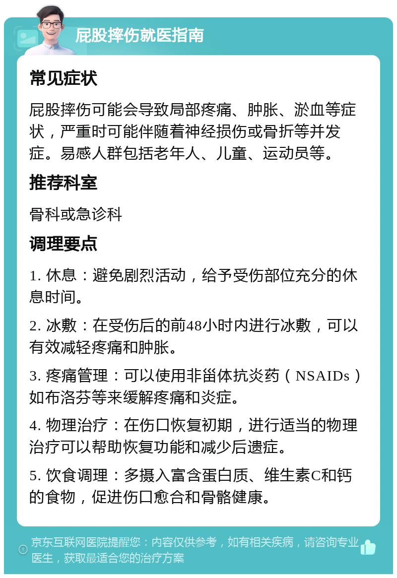 屁股摔伤就医指南 常见症状 屁股摔伤可能会导致局部疼痛、肿胀、淤血等症状，严重时可能伴随着神经损伤或骨折等并发症。易感人群包括老年人、儿童、运动员等。 推荐科室 骨科或急诊科 调理要点 1. 休息：避免剧烈活动，给予受伤部位充分的休息时间。 2. 冰敷：在受伤后的前48小时内进行冰敷，可以有效减轻疼痛和肿胀。 3. 疼痛管理：可以使用非甾体抗炎药（NSAIDs）如布洛芬等来缓解疼痛和炎症。 4. 物理治疗：在伤口恢复初期，进行适当的物理治疗可以帮助恢复功能和减少后遗症。 5. 饮食调理：多摄入富含蛋白质、维生素C和钙的食物，促进伤口愈合和骨骼健康。