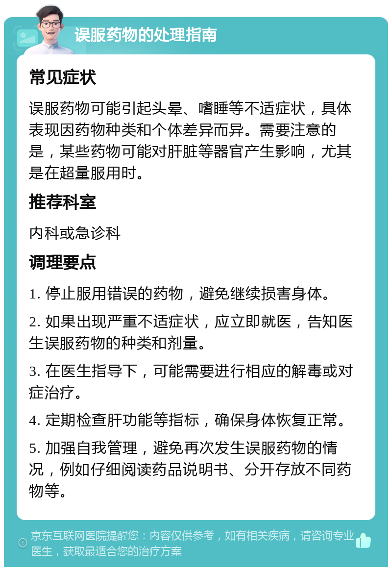 误服药物的处理指南 常见症状 误服药物可能引起头晕、嗜睡等不适症状，具体表现因药物种类和个体差异而异。需要注意的是，某些药物可能对肝脏等器官产生影响，尤其是在超量服用时。 推荐科室 内科或急诊科 调理要点 1. 停止服用错误的药物，避免继续损害身体。 2. 如果出现严重不适症状，应立即就医，告知医生误服药物的种类和剂量。 3. 在医生指导下，可能需要进行相应的解毒或对症治疗。 4. 定期检查肝功能等指标，确保身体恢复正常。 5. 加强自我管理，避免再次发生误服药物的情况，例如仔细阅读药品说明书、分开存放不同药物等。