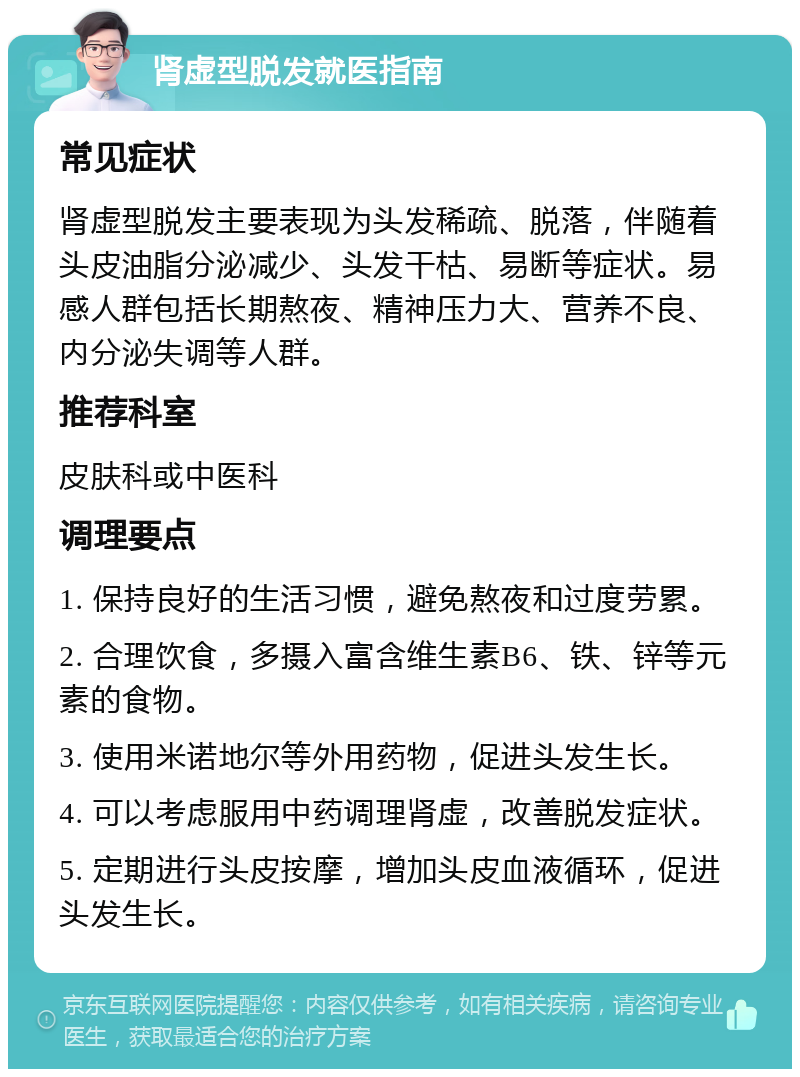 肾虚型脱发就医指南 常见症状 肾虚型脱发主要表现为头发稀疏、脱落，伴随着头皮油脂分泌减少、头发干枯、易断等症状。易感人群包括长期熬夜、精神压力大、营养不良、内分泌失调等人群。 推荐科室 皮肤科或中医科 调理要点 1. 保持良好的生活习惯，避免熬夜和过度劳累。 2. 合理饮食，多摄入富含维生素B6、铁、锌等元素的食物。 3. 使用米诺地尔等外用药物，促进头发生长。 4. 可以考虑服用中药调理肾虚，改善脱发症状。 5. 定期进行头皮按摩，增加头皮血液循环，促进头发生长。