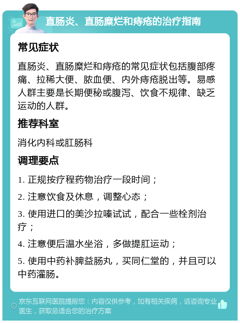 直肠炎、直肠糜烂和痔疮的治疗指南 常见症状 直肠炎、直肠糜烂和痔疮的常见症状包括腹部疼痛、拉稀大便、脓血便、内外痔疮脱出等。易感人群主要是长期便秘或腹泻、饮食不规律、缺乏运动的人群。 推荐科室 消化内科或肛肠科 调理要点 1. 正规按疗程药物治疗一段时间； 2. 注意饮食及休息，调整心态； 3. 使用进口的美沙拉嗪试试，配合一些栓剂治疗； 4. 注意便后温水坐浴，多做提肛运动； 5. 使用中药补脾益肠丸，买同仁堂的，并且可以中药灌肠。