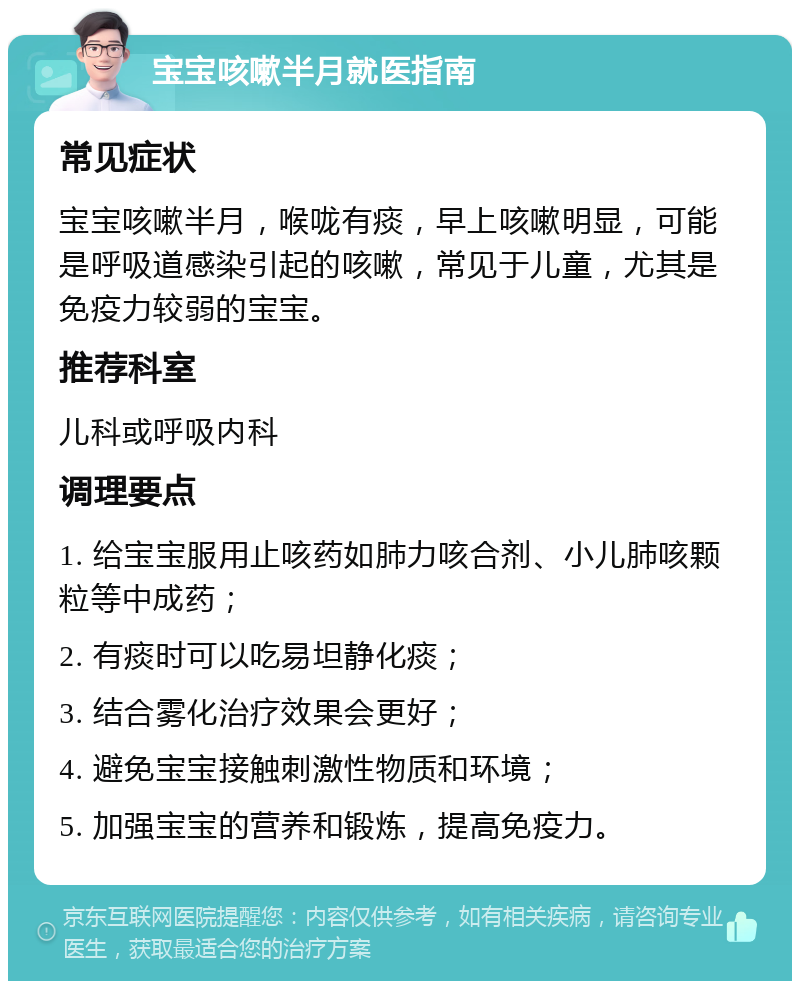 宝宝咳嗽半月就医指南 常见症状 宝宝咳嗽半月，喉咙有痰，早上咳嗽明显，可能是呼吸道感染引起的咳嗽，常见于儿童，尤其是免疫力较弱的宝宝。 推荐科室 儿科或呼吸内科 调理要点 1. 给宝宝服用止咳药如肺力咳合剂、小儿肺咳颗粒等中成药； 2. 有痰时可以吃易坦静化痰； 3. 结合雾化治疗效果会更好； 4. 避免宝宝接触刺激性物质和环境； 5. 加强宝宝的营养和锻炼，提高免疫力。