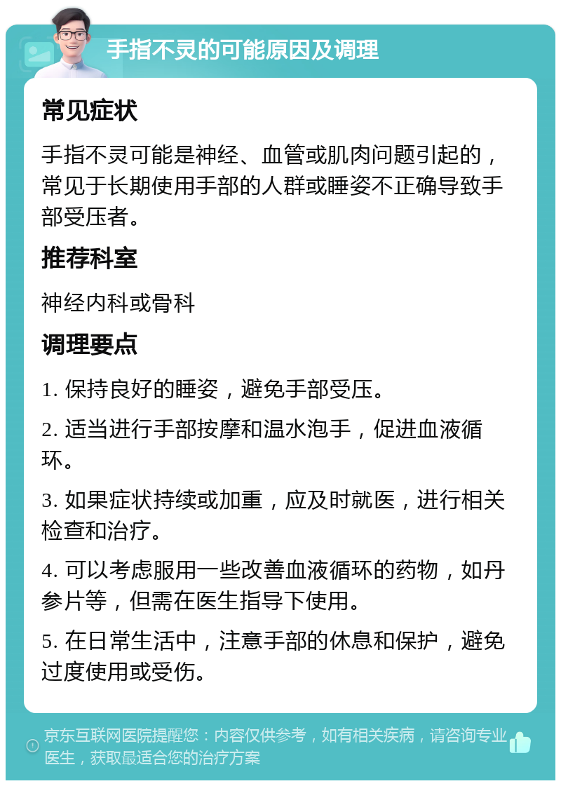 手指不灵的可能原因及调理 常见症状 手指不灵可能是神经、血管或肌肉问题引起的，常见于长期使用手部的人群或睡姿不正确导致手部受压者。 推荐科室 神经内科或骨科 调理要点 1. 保持良好的睡姿，避免手部受压。 2. 适当进行手部按摩和温水泡手，促进血液循环。 3. 如果症状持续或加重，应及时就医，进行相关检查和治疗。 4. 可以考虑服用一些改善血液循环的药物，如丹参片等，但需在医生指导下使用。 5. 在日常生活中，注意手部的休息和保护，避免过度使用或受伤。