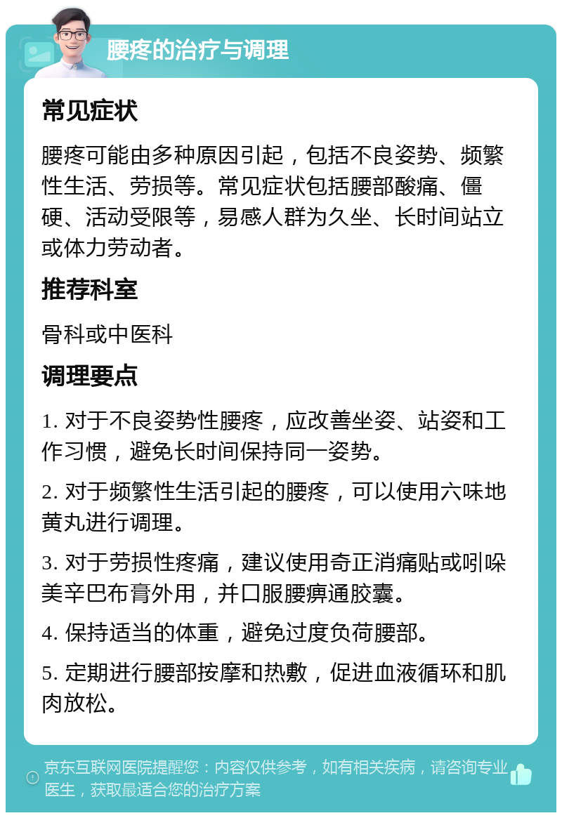 腰疼的治疗与调理 常见症状 腰疼可能由多种原因引起，包括不良姿势、频繁性生活、劳损等。常见症状包括腰部酸痛、僵硬、活动受限等，易感人群为久坐、长时间站立或体力劳动者。 推荐科室 骨科或中医科 调理要点 1. 对于不良姿势性腰疼，应改善坐姿、站姿和工作习惯，避免长时间保持同一姿势。 2. 对于频繁性生活引起的腰疼，可以使用六味地黄丸进行调理。 3. 对于劳损性疼痛，建议使用奇正消痛贴或吲哚美辛巴布膏外用，并口服腰痹通胶囊。 4. 保持适当的体重，避免过度负荷腰部。 5. 定期进行腰部按摩和热敷，促进血液循环和肌肉放松。