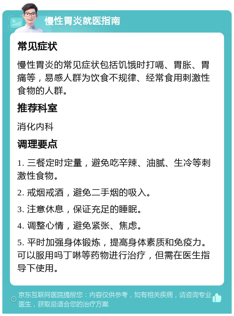 慢性胃炎就医指南 常见症状 慢性胃炎的常见症状包括饥饿时打嗝、胃胀、胃痛等，易感人群为饮食不规律、经常食用刺激性食物的人群。 推荐科室 消化内科 调理要点 1. 三餐定时定量，避免吃辛辣、油腻、生冷等刺激性食物。 2. 戒烟戒酒，避免二手烟的吸入。 3. 注意休息，保证充足的睡眠。 4. 调整心情，避免紧张、焦虑。 5. 平时加强身体锻炼，提高身体素质和免疫力。可以服用吗丁啉等药物进行治疗，但需在医生指导下使用。