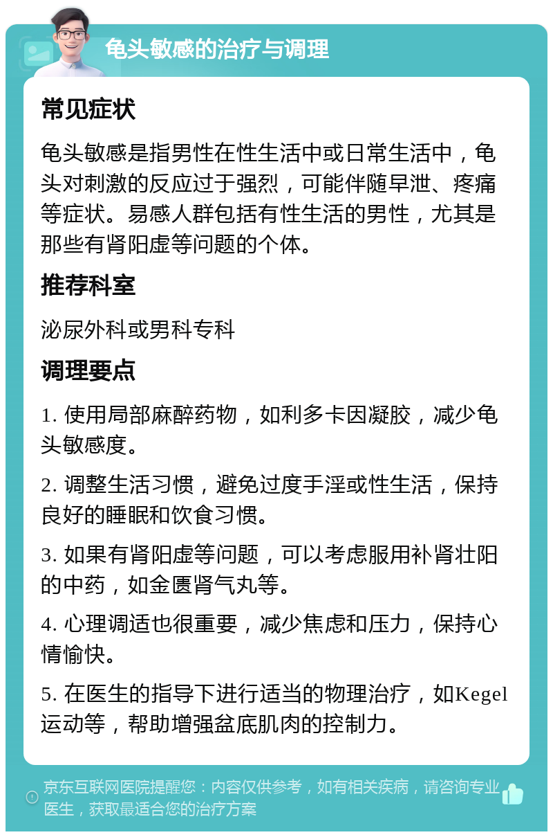 龟头敏感的治疗与调理 常见症状 龟头敏感是指男性在性生活中或日常生活中，龟头对刺激的反应过于强烈，可能伴随早泄、疼痛等症状。易感人群包括有性生活的男性，尤其是那些有肾阳虚等问题的个体。 推荐科室 泌尿外科或男科专科 调理要点 1. 使用局部麻醉药物，如利多卡因凝胶，减少龟头敏感度。 2. 调整生活习惯，避免过度手淫或性生活，保持良好的睡眠和饮食习惯。 3. 如果有肾阳虚等问题，可以考虑服用补肾壮阳的中药，如金匮肾气丸等。 4. 心理调适也很重要，减少焦虑和压力，保持心情愉快。 5. 在医生的指导下进行适当的物理治疗，如Kegel运动等，帮助增强盆底肌肉的控制力。