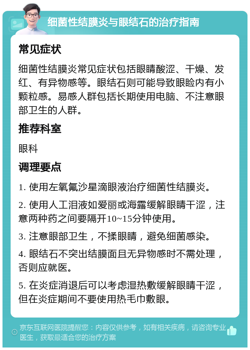 细菌性结膜炎与眼结石的治疗指南 常见症状 细菌性结膜炎常见症状包括眼睛酸涩、干燥、发红、有异物感等。眼结石则可能导致眼睑内有小颗粒感。易感人群包括长期使用电脑、不注意眼部卫生的人群。 推荐科室 眼科 调理要点 1. 使用左氧氟沙星滴眼液治疗细菌性结膜炎。 2. 使用人工泪液如爱丽或海露缓解眼睛干涩，注意两种药之间要隔开10~15分钟使用。 3. 注意眼部卫生，不揉眼睛，避免细菌感染。 4. 眼结石不突出结膜面且无异物感时不需处理，否则应就医。 5. 在炎症消退后可以考虑湿热敷缓解眼睛干涩，但在炎症期间不要使用热毛巾敷眼。