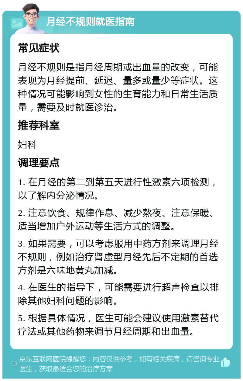 月经不规则就医指南 常见症状 月经不规则是指月经周期或出血量的改变，可能表现为月经提前、延迟、量多或量少等症状。这种情况可能影响到女性的生育能力和日常生活质量，需要及时就医诊治。 推荐科室 妇科 调理要点 1. 在月经的第二到第五天进行性激素六项检测，以了解内分泌情况。 2. 注意饮食、规律作息、减少熬夜、注意保暖、适当增加户外运动等生活方式的调整。 3. 如果需要，可以考虑服用中药方剂来调理月经不规则，例如治疗肾虚型月经先后不定期的首选方剂是六味地黄丸加减。 4. 在医生的指导下，可能需要进行超声检查以排除其他妇科问题的影响。 5. 根据具体情况，医生可能会建议使用激素替代疗法或其他药物来调节月经周期和出血量。