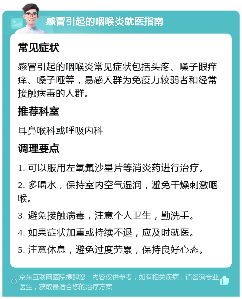 感冒引起的咽喉炎就医指南 常见症状 感冒引起的咽喉炎常见症状包括头疼、嗓子眼痒痒、嗓子哑等，易感人群为免疫力较弱者和经常接触病毒的人群。 推荐科室 耳鼻喉科或呼吸内科 调理要点 1. 可以服用左氧氟沙星片等消炎药进行治疗。 2. 多喝水，保持室内空气湿润，避免干燥刺激咽喉。 3. 避免接触病毒，注意个人卫生，勤洗手。 4. 如果症状加重或持续不退，应及时就医。 5. 注意休息，避免过度劳累，保持良好心态。