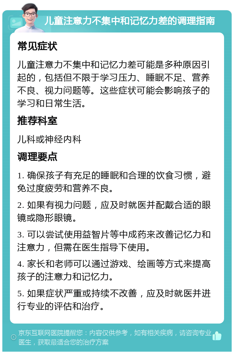 儿童注意力不集中和记忆力差的调理指南 常见症状 儿童注意力不集中和记忆力差可能是多种原因引起的，包括但不限于学习压力、睡眠不足、营养不良、视力问题等。这些症状可能会影响孩子的学习和日常生活。 推荐科室 儿科或神经内科 调理要点 1. 确保孩子有充足的睡眠和合理的饮食习惯，避免过度疲劳和营养不良。 2. 如果有视力问题，应及时就医并配戴合适的眼镜或隐形眼镜。 3. 可以尝试使用益智片等中成药来改善记忆力和注意力，但需在医生指导下使用。 4. 家长和老师可以通过游戏、绘画等方式来提高孩子的注意力和记忆力。 5. 如果症状严重或持续不改善，应及时就医并进行专业的评估和治疗。