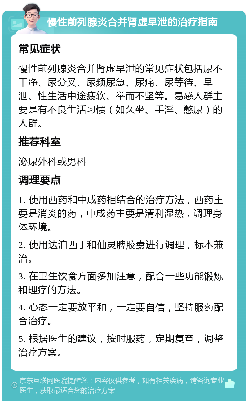 慢性前列腺炎合并肾虚早泄的治疗指南 常见症状 慢性前列腺炎合并肾虚早泄的常见症状包括尿不干净、尿分叉、尿频尿急、尿痛、尿等待、早泄、性生活中途疲软、举而不坚等。易感人群主要是有不良生活习惯（如久坐、手淫、憋尿）的人群。 推荐科室 泌尿外科或男科 调理要点 1. 使用西药和中成药相结合的治疗方法，西药主要是消炎的药，中成药主要是清利湿热，调理身体环境。 2. 使用达泊西丁和仙灵脾胶囊进行调理，标本兼治。 3. 在卫生饮食方面多加注意，配合一些功能锻炼和理疗的方法。 4. 心态一定要放平和，一定要自信，坚持服药配合治疗。 5. 根据医生的建议，按时服药，定期复查，调整治疗方案。