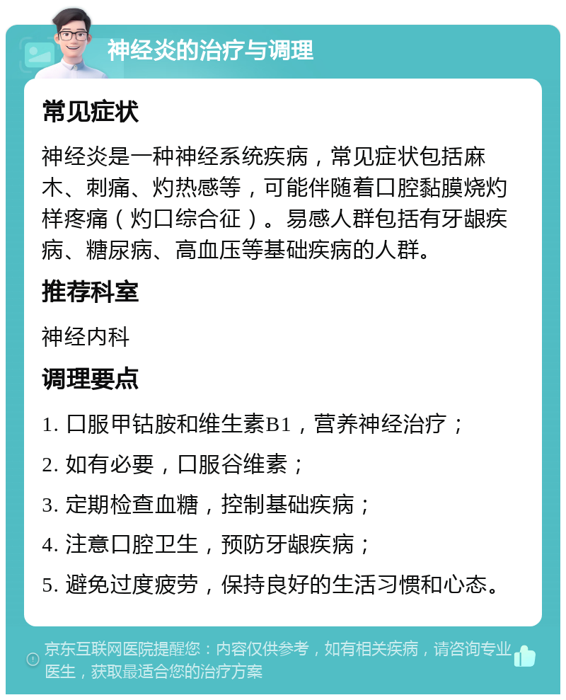 神经炎的治疗与调理 常见症状 神经炎是一种神经系统疾病，常见症状包括麻木、刺痛、灼热感等，可能伴随着口腔黏膜烧灼样疼痛（灼口综合征）。易感人群包括有牙龈疾病、糖尿病、高血压等基础疾病的人群。 推荐科室 神经内科 调理要点 1. 口服甲钴胺和维生素B1，营养神经治疗； 2. 如有必要，口服谷维素； 3. 定期检查血糖，控制基础疾病； 4. 注意口腔卫生，预防牙龈疾病； 5. 避免过度疲劳，保持良好的生活习惯和心态。