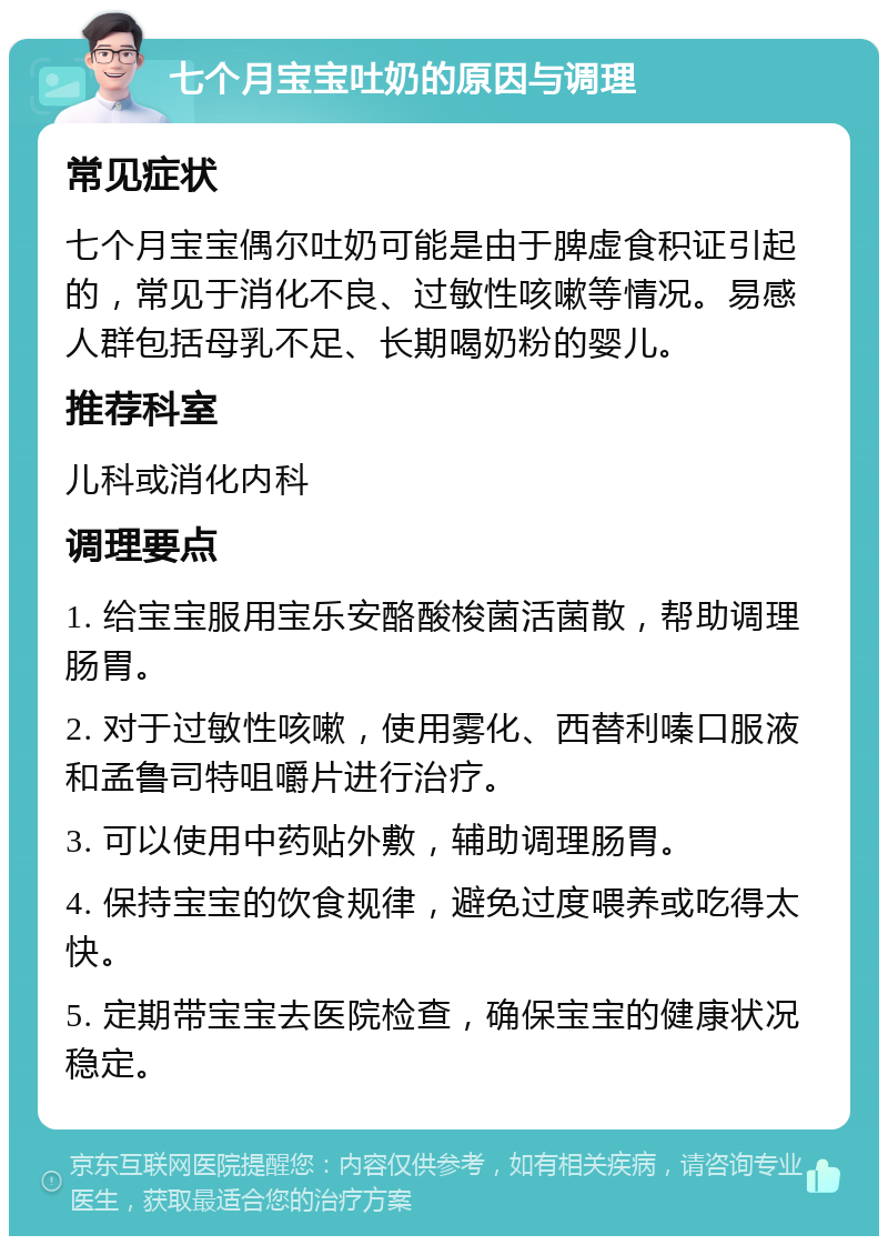 七个月宝宝吐奶的原因与调理 常见症状 七个月宝宝偶尔吐奶可能是由于脾虚食积证引起的，常见于消化不良、过敏性咳嗽等情况。易感人群包括母乳不足、长期喝奶粉的婴儿。 推荐科室 儿科或消化内科 调理要点 1. 给宝宝服用宝乐安酪酸梭菌活菌散，帮助调理肠胃。 2. 对于过敏性咳嗽，使用雾化、西替利嗪口服液和孟鲁司特咀嚼片进行治疗。 3. 可以使用中药贴外敷，辅助调理肠胃。 4. 保持宝宝的饮食规律，避免过度喂养或吃得太快。 5. 定期带宝宝去医院检查，确保宝宝的健康状况稳定。