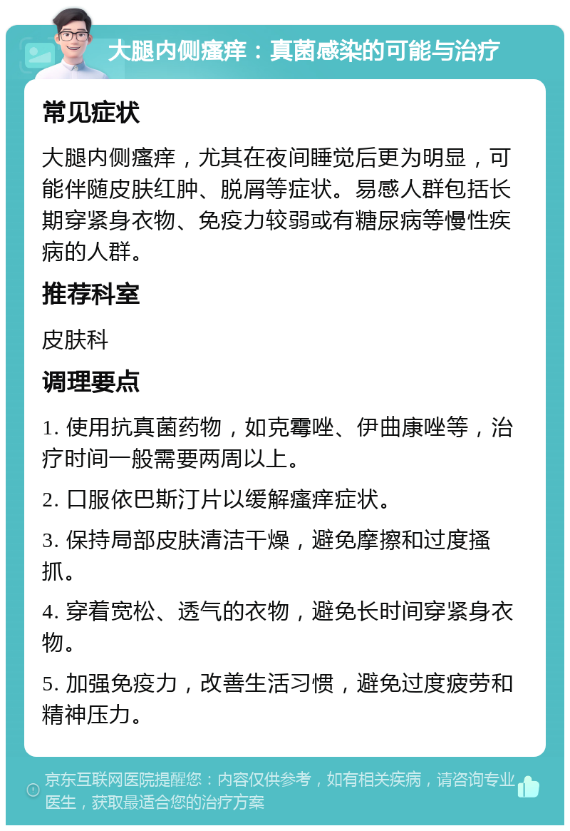 大腿内侧瘙痒：真菌感染的可能与治疗 常见症状 大腿内侧瘙痒，尤其在夜间睡觉后更为明显，可能伴随皮肤红肿、脱屑等症状。易感人群包括长期穿紧身衣物、免疫力较弱或有糖尿病等慢性疾病的人群。 推荐科室 皮肤科 调理要点 1. 使用抗真菌药物，如克霉唑、伊曲康唑等，治疗时间一般需要两周以上。 2. 口服依巴斯汀片以缓解瘙痒症状。 3. 保持局部皮肤清洁干燥，避免摩擦和过度搔抓。 4. 穿着宽松、透气的衣物，避免长时间穿紧身衣物。 5. 加强免疫力，改善生活习惯，避免过度疲劳和精神压力。