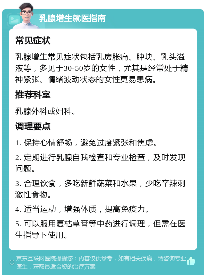 乳腺增生就医指南 常见症状 乳腺增生常见症状包括乳房胀痛、肿块、乳头溢液等，多见于30-50岁的女性，尤其是经常处于精神紧张、情绪波动状态的女性更易患病。 推荐科室 乳腺外科或妇科。 调理要点 1. 保持心情舒畅，避免过度紧张和焦虑。 2. 定期进行乳腺自我检查和专业检查，及时发现问题。 3. 合理饮食，多吃新鲜蔬菜和水果，少吃辛辣刺激性食物。 4. 适当运动，增强体质，提高免疫力。 5. 可以服用夏枯草膏等中药进行调理，但需在医生指导下使用。