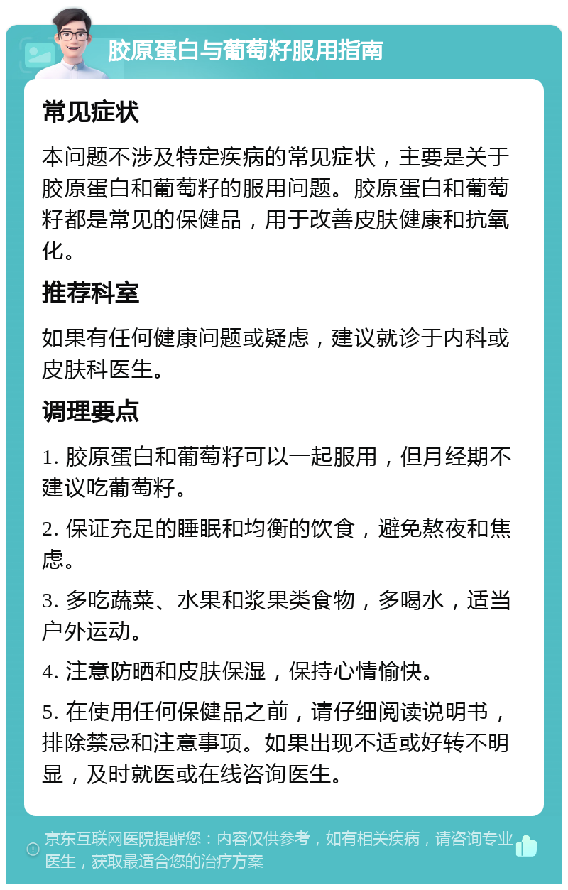 胶原蛋白与葡萄籽服用指南 常见症状 本问题不涉及特定疾病的常见症状，主要是关于胶原蛋白和葡萄籽的服用问题。胶原蛋白和葡萄籽都是常见的保健品，用于改善皮肤健康和抗氧化。 推荐科室 如果有任何健康问题或疑虑，建议就诊于内科或皮肤科医生。 调理要点 1. 胶原蛋白和葡萄籽可以一起服用，但月经期不建议吃葡萄籽。 2. 保证充足的睡眠和均衡的饮食，避免熬夜和焦虑。 3. 多吃蔬菜、水果和浆果类食物，多喝水，适当户外运动。 4. 注意防晒和皮肤保湿，保持心情愉快。 5. 在使用任何保健品之前，请仔细阅读说明书，排除禁忌和注意事项。如果出现不适或好转不明显，及时就医或在线咨询医生。