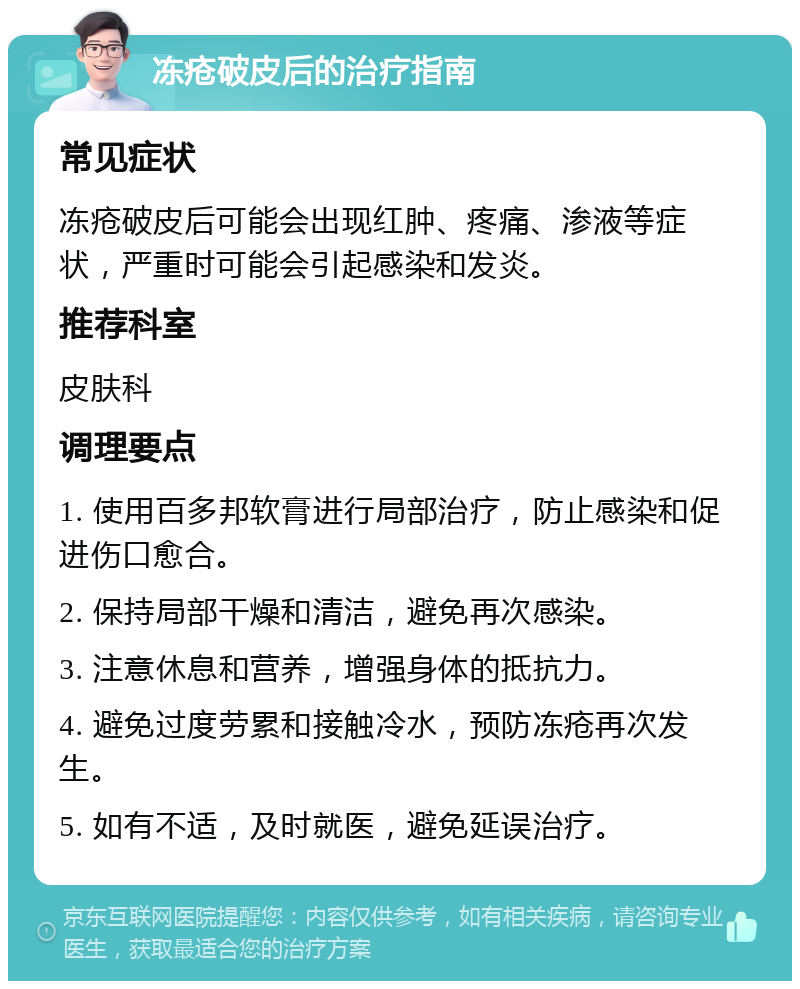 冻疮破皮后的治疗指南 常见症状 冻疮破皮后可能会出现红肿、疼痛、渗液等症状，严重时可能会引起感染和发炎。 推荐科室 皮肤科 调理要点 1. 使用百多邦软膏进行局部治疗，防止感染和促进伤口愈合。 2. 保持局部干燥和清洁，避免再次感染。 3. 注意休息和营养，增强身体的抵抗力。 4. 避免过度劳累和接触冷水，预防冻疮再次发生。 5. 如有不适，及时就医，避免延误治疗。