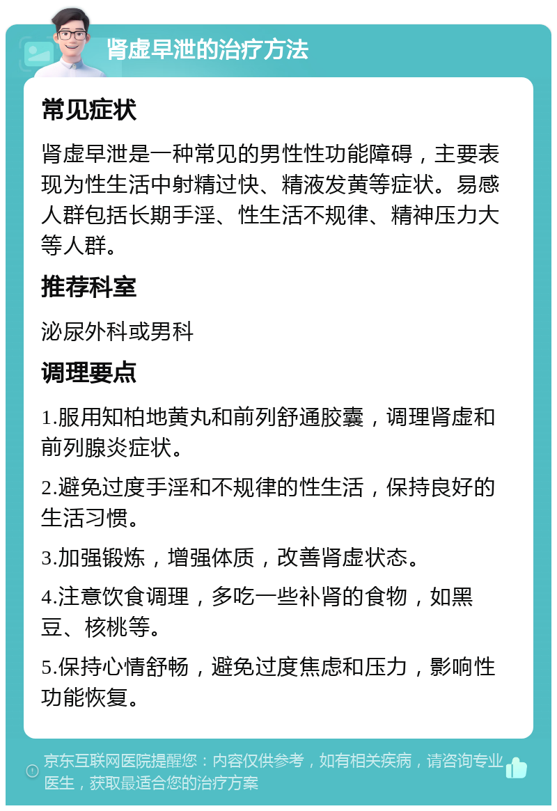 肾虚早泄的治疗方法 常见症状 肾虚早泄是一种常见的男性性功能障碍，主要表现为性生活中射精过快、精液发黄等症状。易感人群包括长期手淫、性生活不规律、精神压力大等人群。 推荐科室 泌尿外科或男科 调理要点 1.服用知柏地黄丸和前列舒通胶囊，调理肾虚和前列腺炎症状。 2.避免过度手淫和不规律的性生活，保持良好的生活习惯。 3.加强锻炼，增强体质，改善肾虚状态。 4.注意饮食调理，多吃一些补肾的食物，如黑豆、核桃等。 5.保持心情舒畅，避免过度焦虑和压力，影响性功能恢复。