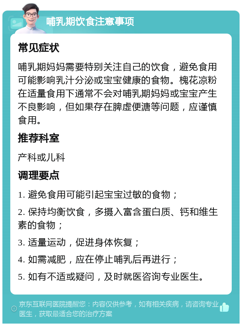 哺乳期饮食注意事项 常见症状 哺乳期妈妈需要特别关注自己的饮食，避免食用可能影响乳汁分泌或宝宝健康的食物。槐花凉粉在适量食用下通常不会对哺乳期妈妈或宝宝产生不良影响，但如果存在脾虚便溏等问题，应谨慎食用。 推荐科室 产科或儿科 调理要点 1. 避免食用可能引起宝宝过敏的食物； 2. 保持均衡饮食，多摄入富含蛋白质、钙和维生素的食物； 3. 适量运动，促进身体恢复； 4. 如需减肥，应在停止哺乳后再进行； 5. 如有不适或疑问，及时就医咨询专业医生。