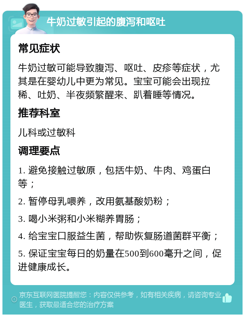 牛奶过敏引起的腹泻和呕吐 常见症状 牛奶过敏可能导致腹泻、呕吐、皮疹等症状，尤其是在婴幼儿中更为常见。宝宝可能会出现拉稀、吐奶、半夜频繁醒来、趴着睡等情况。 推荐科室 儿科或过敏科 调理要点 1. 避免接触过敏原，包括牛奶、牛肉、鸡蛋白等； 2. 暂停母乳喂养，改用氨基酸奶粉； 3. 喝小米粥和小米糊养胃肠； 4. 给宝宝口服益生菌，帮助恢复肠道菌群平衡； 5. 保证宝宝每日的奶量在500到600毫升之间，促进健康成长。