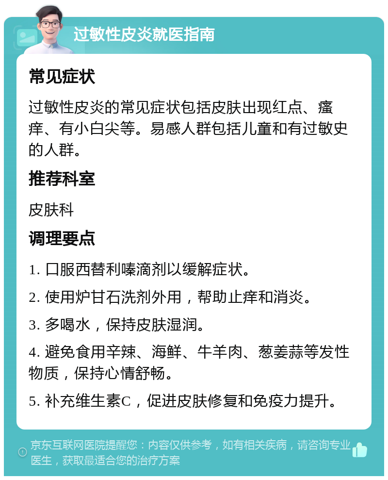 过敏性皮炎就医指南 常见症状 过敏性皮炎的常见症状包括皮肤出现红点、瘙痒、有小白尖等。易感人群包括儿童和有过敏史的人群。 推荐科室 皮肤科 调理要点 1. 口服西替利嗪滴剂以缓解症状。 2. 使用炉甘石洗剂外用，帮助止痒和消炎。 3. 多喝水，保持皮肤湿润。 4. 避免食用辛辣、海鲜、牛羊肉、葱姜蒜等发性物质，保持心情舒畅。 5. 补充维生素C，促进皮肤修复和免疫力提升。