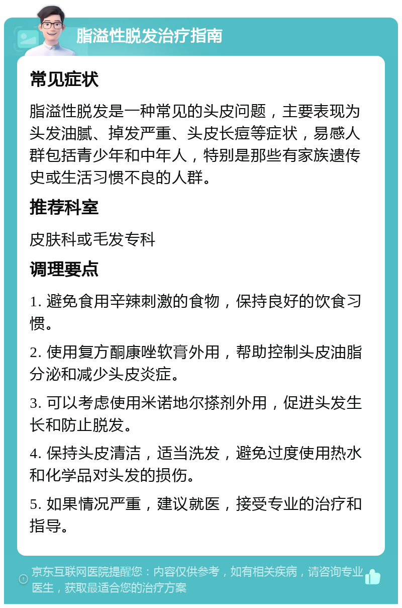 脂溢性脱发治疗指南 常见症状 脂溢性脱发是一种常见的头皮问题，主要表现为头发油腻、掉发严重、头皮长痘等症状，易感人群包括青少年和中年人，特别是那些有家族遗传史或生活习惯不良的人群。 推荐科室 皮肤科或毛发专科 调理要点 1. 避免食用辛辣刺激的食物，保持良好的饮食习惯。 2. 使用复方酮康唑软膏外用，帮助控制头皮油脂分泌和减少头皮炎症。 3. 可以考虑使用米诺地尔搽剂外用，促进头发生长和防止脱发。 4. 保持头皮清洁，适当洗发，避免过度使用热水和化学品对头发的损伤。 5. 如果情况严重，建议就医，接受专业的治疗和指导。