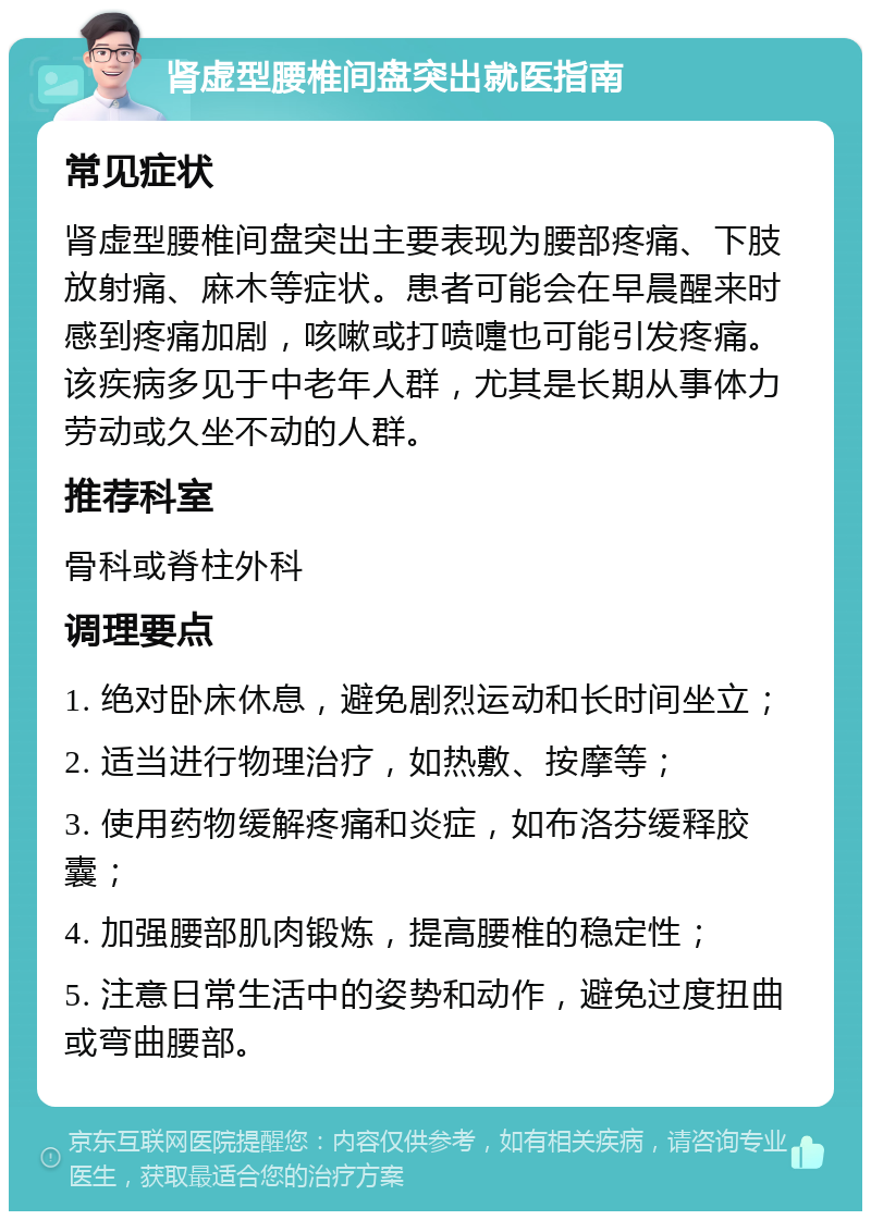 肾虚型腰椎间盘突出就医指南 常见症状 肾虚型腰椎间盘突出主要表现为腰部疼痛、下肢放射痛、麻木等症状。患者可能会在早晨醒来时感到疼痛加剧，咳嗽或打喷嚏也可能引发疼痛。该疾病多见于中老年人群，尤其是长期从事体力劳动或久坐不动的人群。 推荐科室 骨科或脊柱外科 调理要点 1. 绝对卧床休息，避免剧烈运动和长时间坐立； 2. 适当进行物理治疗，如热敷、按摩等； 3. 使用药物缓解疼痛和炎症，如布洛芬缓释胶囊； 4. 加强腰部肌肉锻炼，提高腰椎的稳定性； 5. 注意日常生活中的姿势和动作，避免过度扭曲或弯曲腰部。