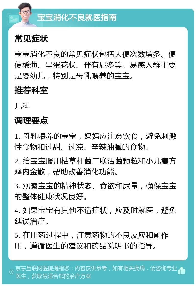 宝宝消化不良就医指南 常见症状 宝宝消化不良的常见症状包括大便次数增多、便便稀薄、呈蛋花状、伴有屁多等。易感人群主要是婴幼儿，特别是母乳喂养的宝宝。 推荐科室 儿科 调理要点 1. 母乳喂养的宝宝，妈妈应注意饮食，避免刺激性食物和过甜、过凉、辛辣油腻的食物。 2. 给宝宝服用枯草杆菌二联活菌颗粒和小儿复方鸡内金散，帮助改善消化功能。 3. 观察宝宝的精神状态、食欲和尿量，确保宝宝的整体健康状况良好。 4. 如果宝宝有其他不适症状，应及时就医，避免延误治疗。 5. 在用药过程中，注意药物的不良反应和副作用，遵循医生的建议和药品说明书的指导。