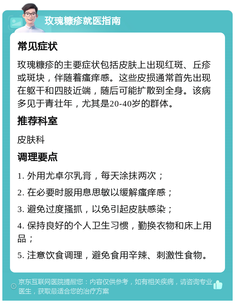 玫瑰糠疹就医指南 常见症状 玫瑰糠疹的主要症状包括皮肤上出现红斑、丘疹或斑块，伴随着瘙痒感。这些皮损通常首先出现在躯干和四肢近端，随后可能扩散到全身。该病多见于青壮年，尤其是20-40岁的群体。 推荐科室 皮肤科 调理要点 1. 外用尤卓尔乳膏，每天涂抹两次； 2. 在必要时服用息思敏以缓解瘙痒感； 3. 避免过度搔抓，以免引起皮肤感染； 4. 保持良好的个人卫生习惯，勤换衣物和床上用品； 5. 注意饮食调理，避免食用辛辣、刺激性食物。