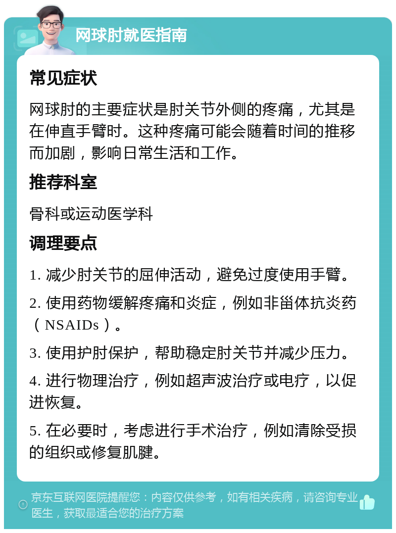 网球肘就医指南 常见症状 网球肘的主要症状是肘关节外侧的疼痛，尤其是在伸直手臂时。这种疼痛可能会随着时间的推移而加剧，影响日常生活和工作。 推荐科室 骨科或运动医学科 调理要点 1. 减少肘关节的屈伸活动，避免过度使用手臂。 2. 使用药物缓解疼痛和炎症，例如非甾体抗炎药（NSAIDs）。 3. 使用护肘保护，帮助稳定肘关节并减少压力。 4. 进行物理治疗，例如超声波治疗或电疗，以促进恢复。 5. 在必要时，考虑进行手术治疗，例如清除受损的组织或修复肌腱。