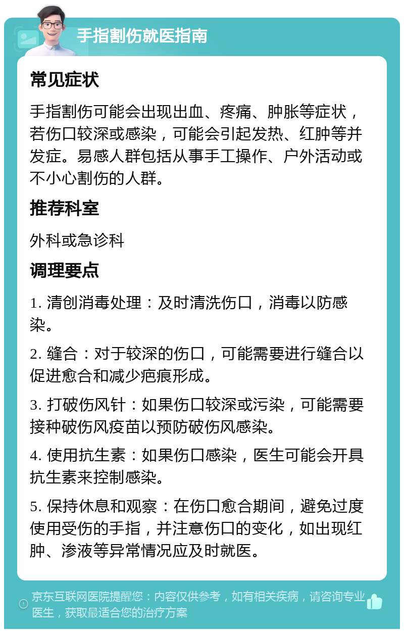 手指割伤就医指南 常见症状 手指割伤可能会出现出血、疼痛、肿胀等症状，若伤口较深或感染，可能会引起发热、红肿等并发症。易感人群包括从事手工操作、户外活动或不小心割伤的人群。 推荐科室 外科或急诊科 调理要点 1. 清创消毒处理：及时清洗伤口，消毒以防感染。 2. 缝合：对于较深的伤口，可能需要进行缝合以促进愈合和减少疤痕形成。 3. 打破伤风针：如果伤口较深或污染，可能需要接种破伤风疫苗以预防破伤风感染。 4. 使用抗生素：如果伤口感染，医生可能会开具抗生素来控制感染。 5. 保持休息和观察：在伤口愈合期间，避免过度使用受伤的手指，并注意伤口的变化，如出现红肿、渗液等异常情况应及时就医。