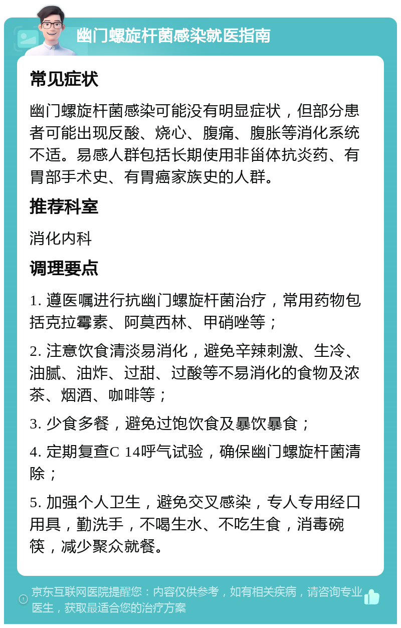 幽门螺旋杆菌感染就医指南 常见症状 幽门螺旋杆菌感染可能没有明显症状，但部分患者可能出现反酸、烧心、腹痛、腹胀等消化系统不适。易感人群包括长期使用非甾体抗炎药、有胃部手术史、有胃癌家族史的人群。 推荐科室 消化内科 调理要点 1. 遵医嘱进行抗幽门螺旋杆菌治疗，常用药物包括克拉霉素、阿莫西林、甲硝唑等； 2. 注意饮食清淡易消化，避免辛辣刺激、生冷、油腻、油炸、过甜、过酸等不易消化的食物及浓茶、烟酒、咖啡等； 3. 少食多餐，避免过饱饮食及暴饮暴食； 4. 定期复查C 14呼气试验，确保幽门螺旋杆菌清除； 5. 加强个人卫生，避免交叉感染，专人专用经口用具，勤洗手，不喝生水、不吃生食，消毒碗筷，减少聚众就餐。