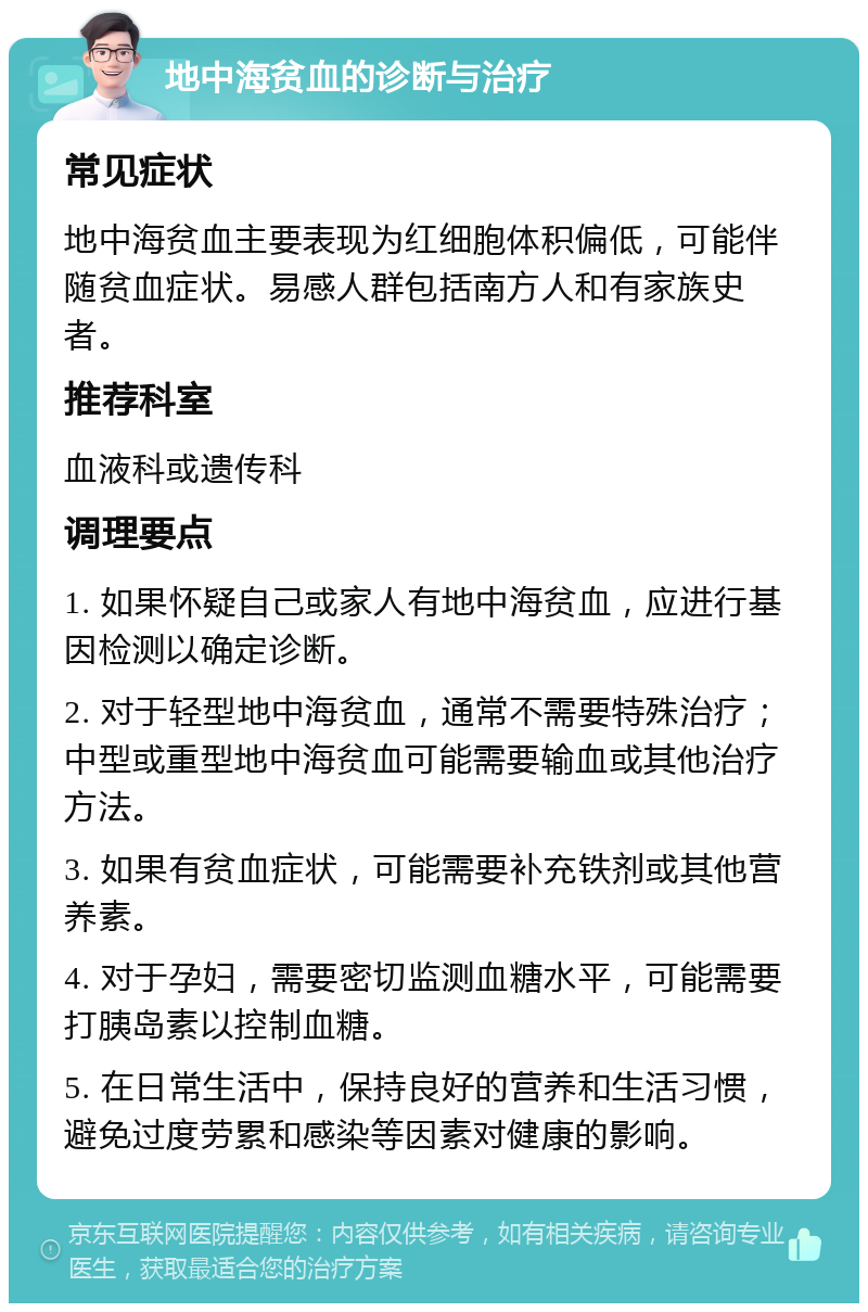 地中海贫血的诊断与治疗 常见症状 地中海贫血主要表现为红细胞体积偏低，可能伴随贫血症状。易感人群包括南方人和有家族史者。 推荐科室 血液科或遗传科 调理要点 1. 如果怀疑自己或家人有地中海贫血，应进行基因检测以确定诊断。 2. 对于轻型地中海贫血，通常不需要特殊治疗；中型或重型地中海贫血可能需要输血或其他治疗方法。 3. 如果有贫血症状，可能需要补充铁剂或其他营养素。 4. 对于孕妇，需要密切监测血糖水平，可能需要打胰岛素以控制血糖。 5. 在日常生活中，保持良好的营养和生活习惯，避免过度劳累和感染等因素对健康的影响。