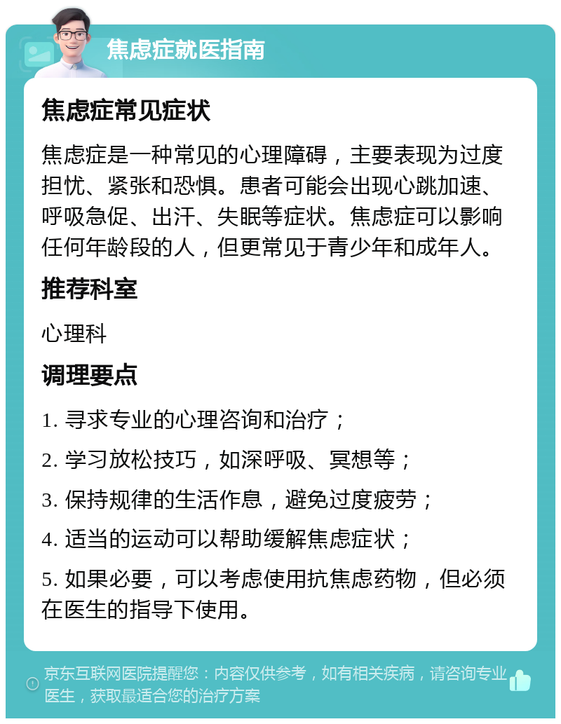 焦虑症就医指南 焦虑症常见症状 焦虑症是一种常见的心理障碍，主要表现为过度担忧、紧张和恐惧。患者可能会出现心跳加速、呼吸急促、出汗、失眠等症状。焦虑症可以影响任何年龄段的人，但更常见于青少年和成年人。 推荐科室 心理科 调理要点 1. 寻求专业的心理咨询和治疗； 2. 学习放松技巧，如深呼吸、冥想等； 3. 保持规律的生活作息，避免过度疲劳； 4. 适当的运动可以帮助缓解焦虑症状； 5. 如果必要，可以考虑使用抗焦虑药物，但必须在医生的指导下使用。