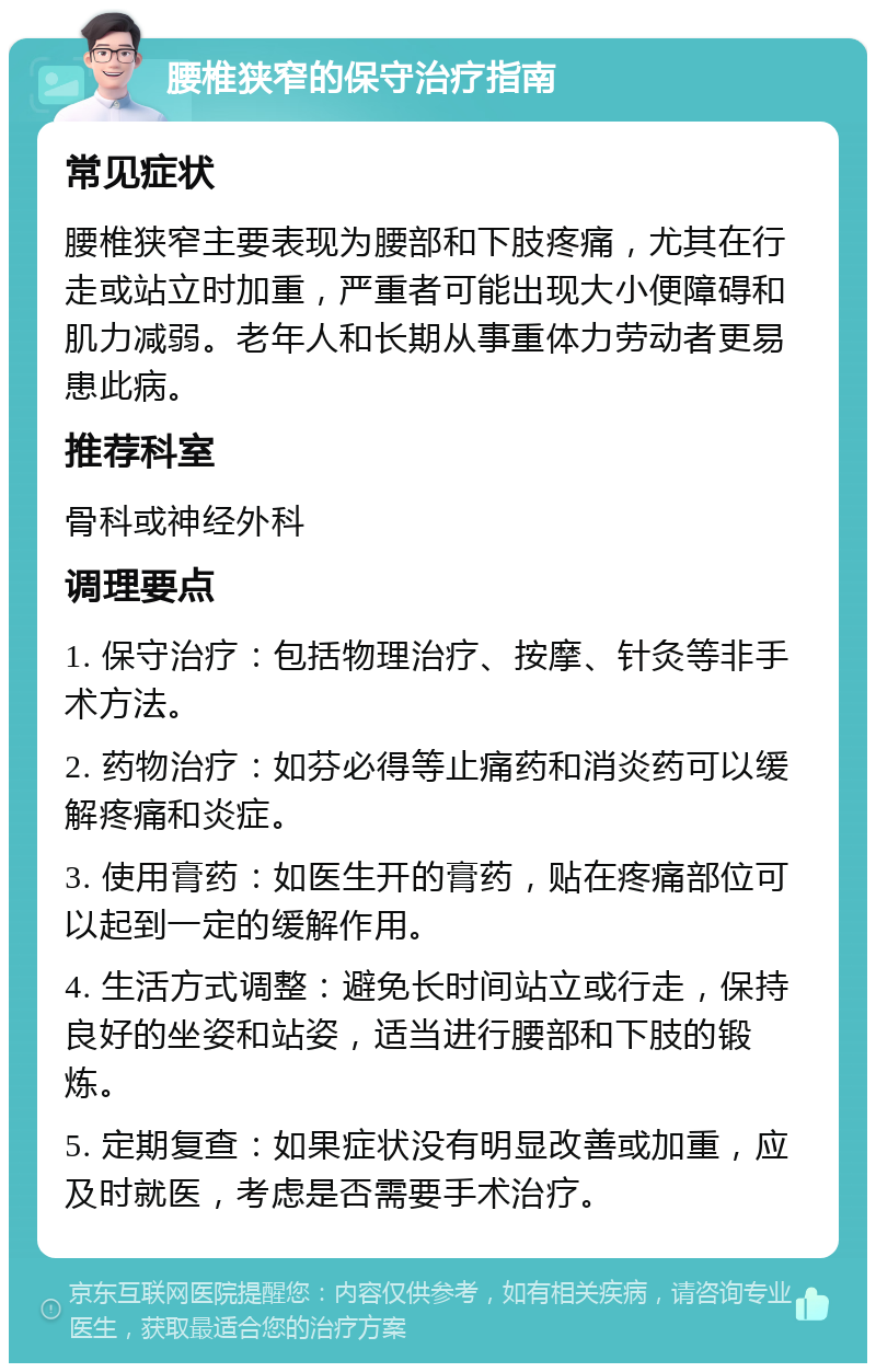 腰椎狭窄的保守治疗指南 常见症状 腰椎狭窄主要表现为腰部和下肢疼痛，尤其在行走或站立时加重，严重者可能出现大小便障碍和肌力减弱。老年人和长期从事重体力劳动者更易患此病。 推荐科室 骨科或神经外科 调理要点 1. 保守治疗：包括物理治疗、按摩、针灸等非手术方法。 2. 药物治疗：如芬必得等止痛药和消炎药可以缓解疼痛和炎症。 3. 使用膏药：如医生开的膏药，贴在疼痛部位可以起到一定的缓解作用。 4. 生活方式调整：避免长时间站立或行走，保持良好的坐姿和站姿，适当进行腰部和下肢的锻炼。 5. 定期复查：如果症状没有明显改善或加重，应及时就医，考虑是否需要手术治疗。