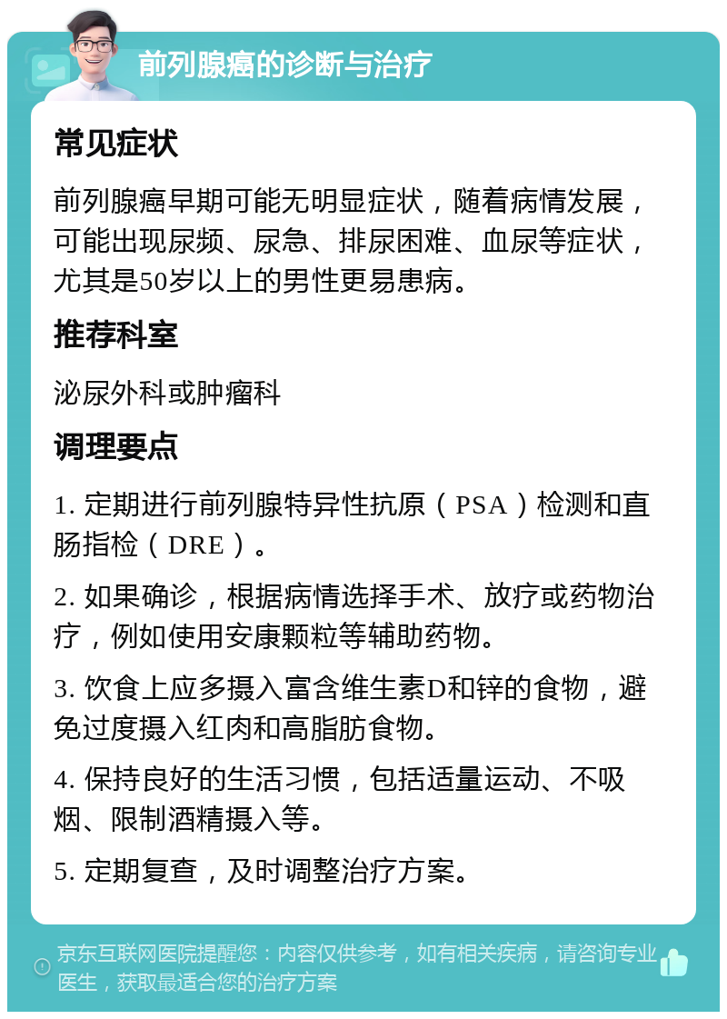 前列腺癌的诊断与治疗 常见症状 前列腺癌早期可能无明显症状，随着病情发展，可能出现尿频、尿急、排尿困难、血尿等症状，尤其是50岁以上的男性更易患病。 推荐科室 泌尿外科或肿瘤科 调理要点 1. 定期进行前列腺特异性抗原（PSA）检测和直肠指检（DRE）。 2. 如果确诊，根据病情选择手术、放疗或药物治疗，例如使用安康颗粒等辅助药物。 3. 饮食上应多摄入富含维生素D和锌的食物，避免过度摄入红肉和高脂肪食物。 4. 保持良好的生活习惯，包括适量运动、不吸烟、限制酒精摄入等。 5. 定期复查，及时调整治疗方案。