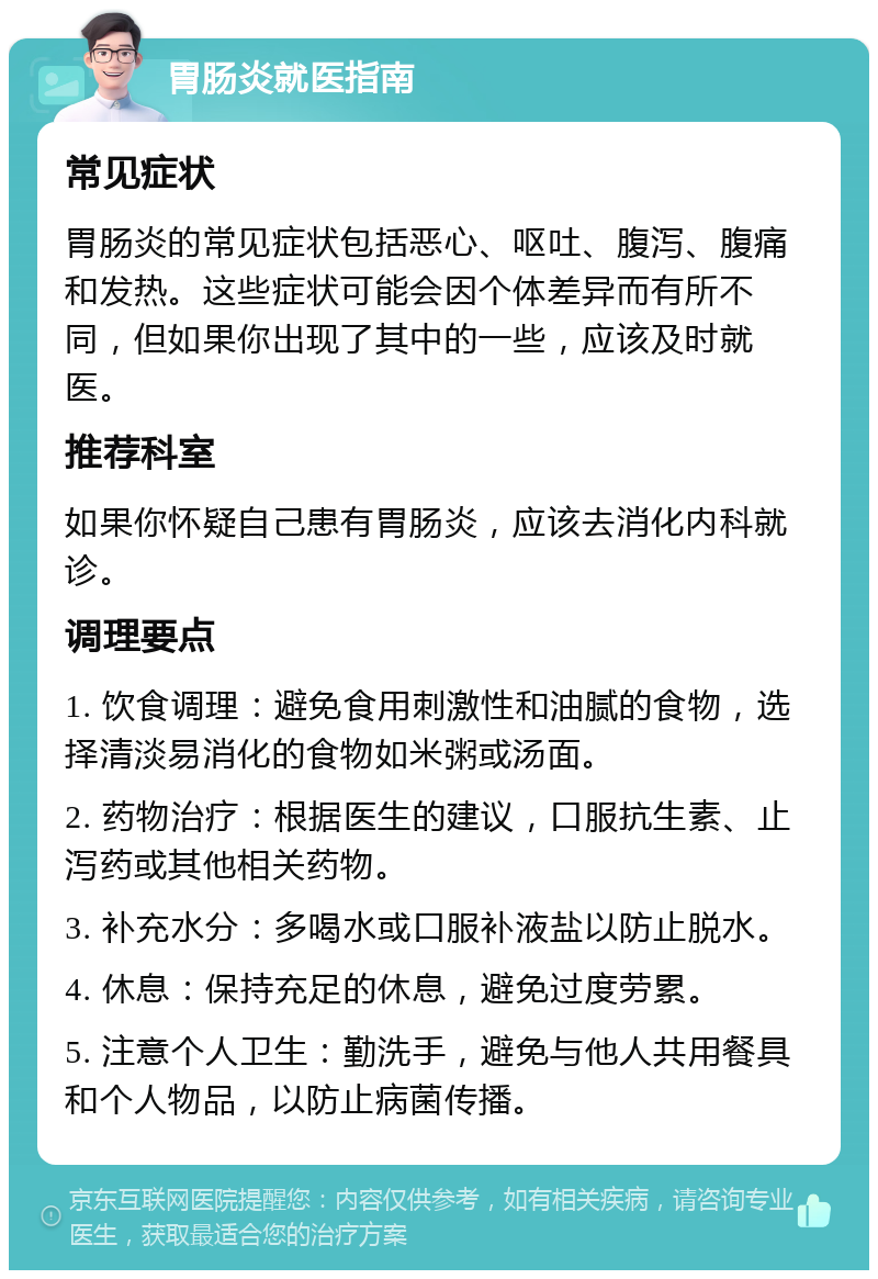 胃肠炎就医指南 常见症状 胃肠炎的常见症状包括恶心、呕吐、腹泻、腹痛和发热。这些症状可能会因个体差异而有所不同，但如果你出现了其中的一些，应该及时就医。 推荐科室 如果你怀疑自己患有胃肠炎，应该去消化内科就诊。 调理要点 1. 饮食调理：避免食用刺激性和油腻的食物，选择清淡易消化的食物如米粥或汤面。 2. 药物治疗：根据医生的建议，口服抗生素、止泻药或其他相关药物。 3. 补充水分：多喝水或口服补液盐以防止脱水。 4. 休息：保持充足的休息，避免过度劳累。 5. 注意个人卫生：勤洗手，避免与他人共用餐具和个人物品，以防止病菌传播。