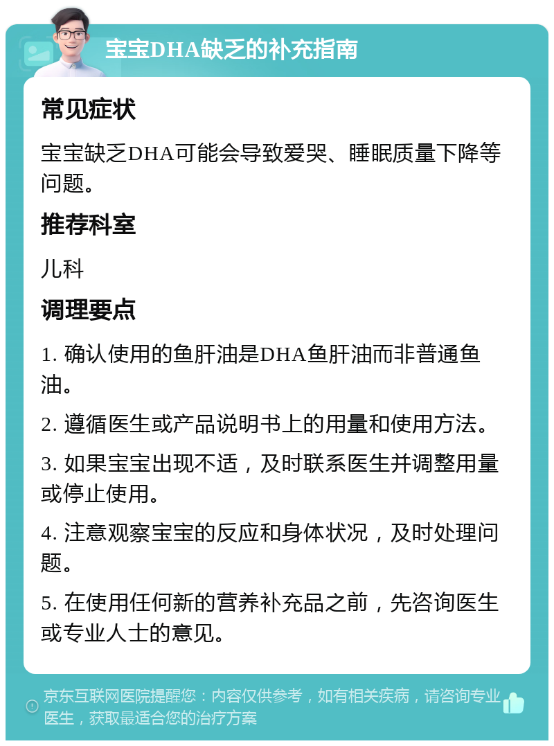 宝宝DHA缺乏的补充指南 常见症状 宝宝缺乏DHA可能会导致爱哭、睡眠质量下降等问题。 推荐科室 儿科 调理要点 1. 确认使用的鱼肝油是DHA鱼肝油而非普通鱼油。 2. 遵循医生或产品说明书上的用量和使用方法。 3. 如果宝宝出现不适，及时联系医生并调整用量或停止使用。 4. 注意观察宝宝的反应和身体状况，及时处理问题。 5. 在使用任何新的营养补充品之前，先咨询医生或专业人士的意见。