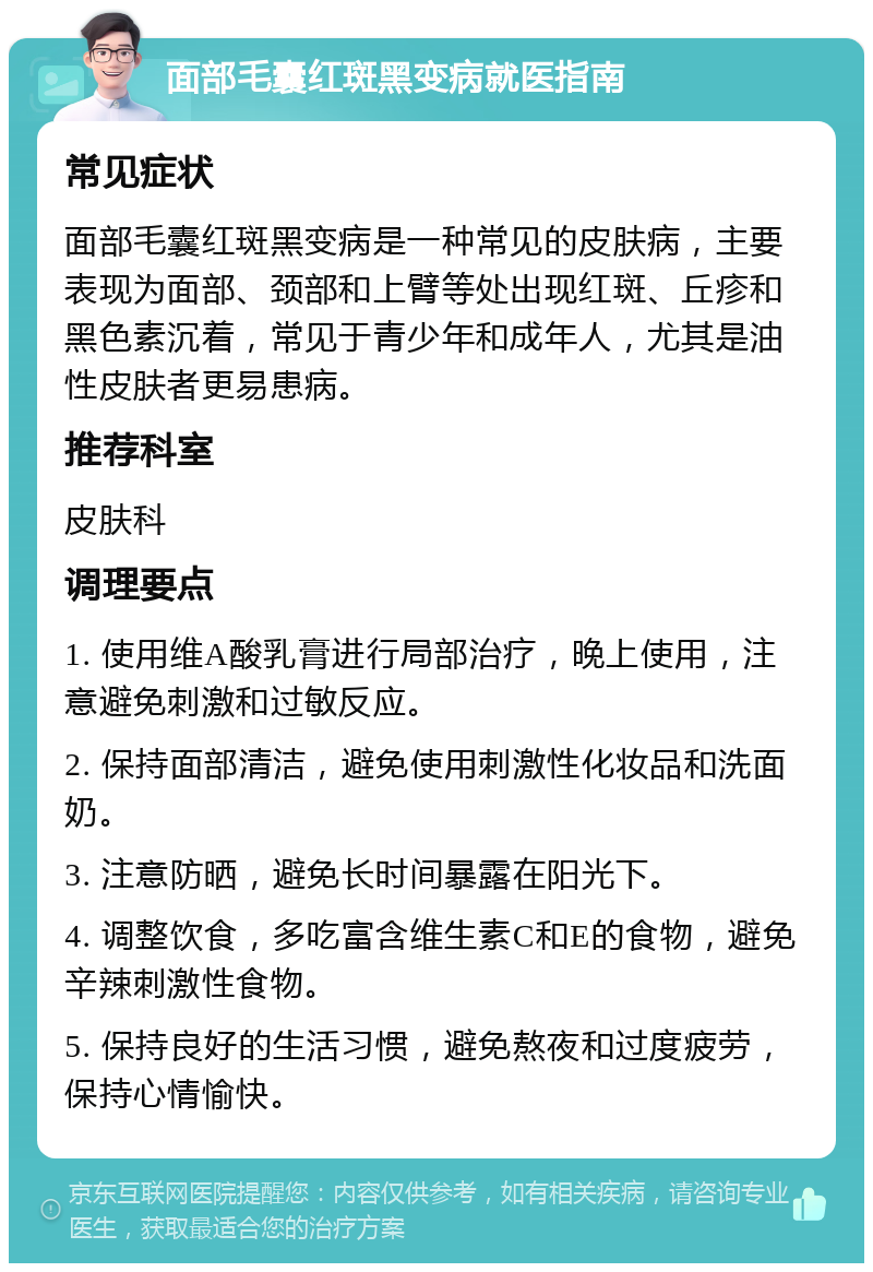 面部毛囊红斑黑变病就医指南 常见症状 面部毛囊红斑黑变病是一种常见的皮肤病，主要表现为面部、颈部和上臂等处出现红斑、丘疹和黑色素沉着，常见于青少年和成年人，尤其是油性皮肤者更易患病。 推荐科室 皮肤科 调理要点 1. 使用维A酸乳膏进行局部治疗，晚上使用，注意避免刺激和过敏反应。 2. 保持面部清洁，避免使用刺激性化妆品和洗面奶。 3. 注意防晒，避免长时间暴露在阳光下。 4. 调整饮食，多吃富含维生素C和E的食物，避免辛辣刺激性食物。 5. 保持良好的生活习惯，避免熬夜和过度疲劳，保持心情愉快。