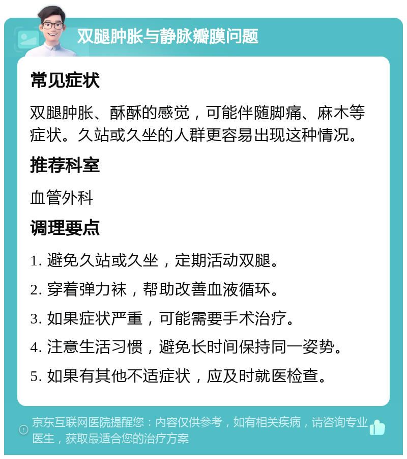 双腿肿胀与静脉瓣膜问题 常见症状 双腿肿胀、酥酥的感觉，可能伴随脚痛、麻木等症状。久站或久坐的人群更容易出现这种情况。 推荐科室 血管外科 调理要点 1. 避免久站或久坐，定期活动双腿。 2. 穿着弹力袜，帮助改善血液循环。 3. 如果症状严重，可能需要手术治疗。 4. 注意生活习惯，避免长时间保持同一姿势。 5. 如果有其他不适症状，应及时就医检查。