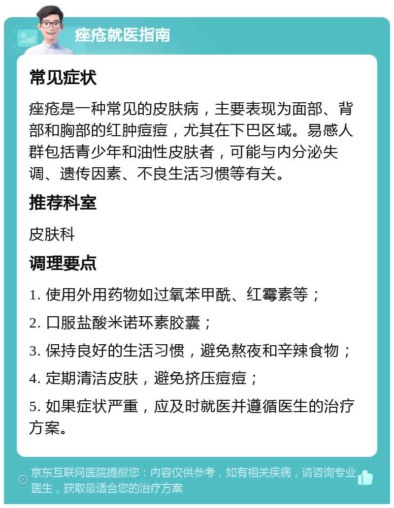 痤疮就医指南 常见症状 痤疮是一种常见的皮肤病，主要表现为面部、背部和胸部的红肿痘痘，尤其在下巴区域。易感人群包括青少年和油性皮肤者，可能与内分泌失调、遗传因素、不良生活习惯等有关。 推荐科室 皮肤科 调理要点 1. 使用外用药物如过氧苯甲酰、红霉素等； 2. 口服盐酸米诺环素胶囊； 3. 保持良好的生活习惯，避免熬夜和辛辣食物； 4. 定期清洁皮肤，避免挤压痘痘； 5. 如果症状严重，应及时就医并遵循医生的治疗方案。