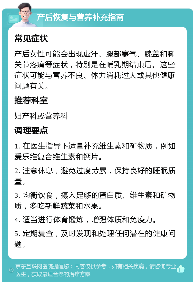 产后恢复与营养补充指南 常见症状 产后女性可能会出现虚汗、腿部寒气、膝盖和脚关节疼痛等症状，特别是在哺乳期结束后。这些症状可能与营养不良、体力消耗过大或其他健康问题有关。 推荐科室 妇产科或营养科 调理要点 1. 在医生指导下适量补充维生素和矿物质，例如爱乐维复合维生素和钙片。 2. 注意休息，避免过度劳累，保持良好的睡眠质量。 3. 均衡饮食，摄入足够的蛋白质、维生素和矿物质，多吃新鲜蔬菜和水果。 4. 适当进行体育锻炼，增强体质和免疫力。 5. 定期复查，及时发现和处理任何潜在的健康问题。