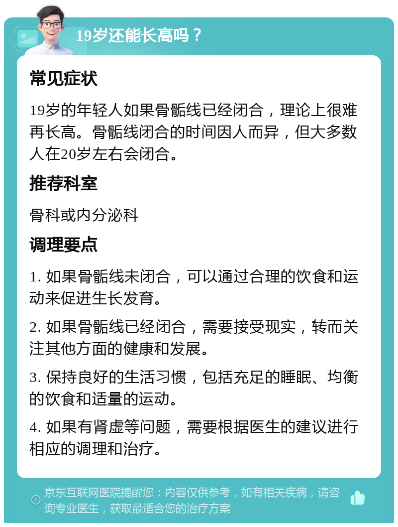 19岁还能长高吗？ 常见症状 19岁的年轻人如果骨骺线已经闭合，理论上很难再长高。骨骺线闭合的时间因人而异，但大多数人在20岁左右会闭合。 推荐科室 骨科或内分泌科 调理要点 1. 如果骨骺线未闭合，可以通过合理的饮食和运动来促进生长发育。 2. 如果骨骺线已经闭合，需要接受现实，转而关注其他方面的健康和发展。 3. 保持良好的生活习惯，包括充足的睡眠、均衡的饮食和适量的运动。 4. 如果有肾虚等问题，需要根据医生的建议进行相应的调理和治疗。