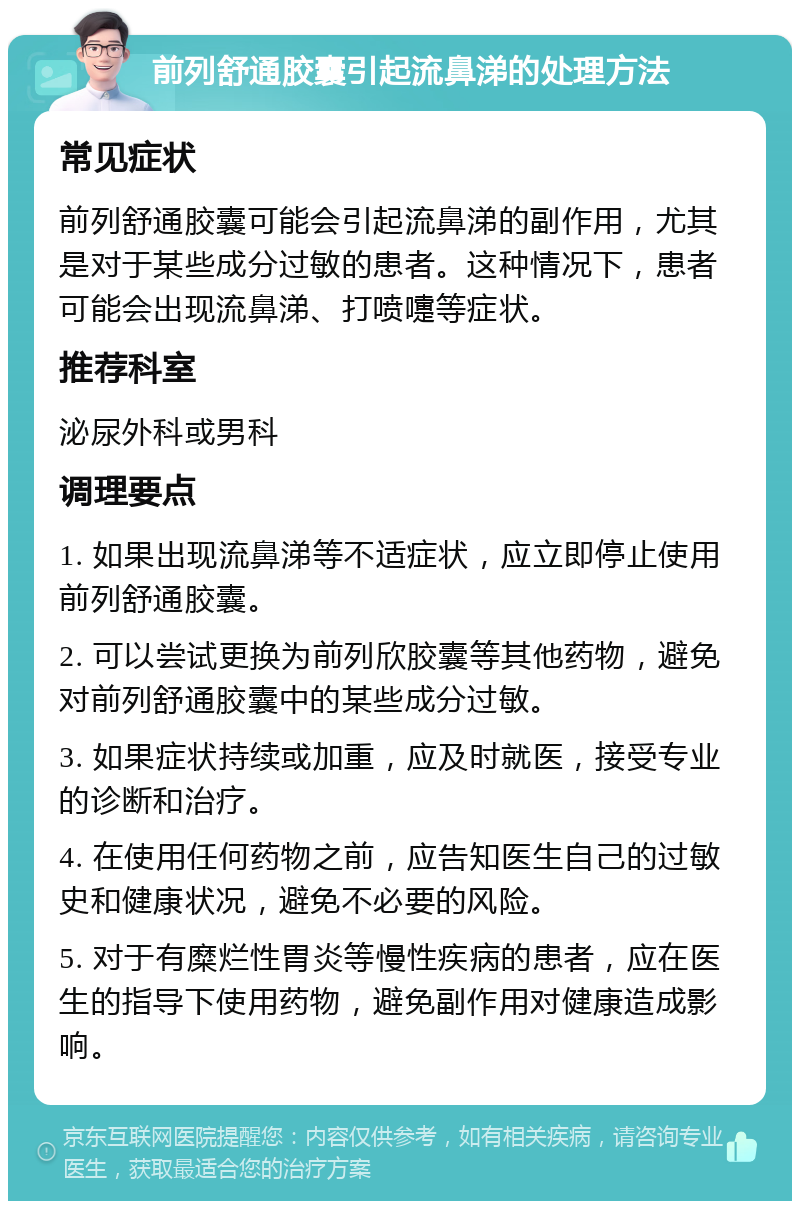 前列舒通胶囊引起流鼻涕的处理方法 常见症状 前列舒通胶囊可能会引起流鼻涕的副作用，尤其是对于某些成分过敏的患者。这种情况下，患者可能会出现流鼻涕、打喷嚏等症状。 推荐科室 泌尿外科或男科 调理要点 1. 如果出现流鼻涕等不适症状，应立即停止使用前列舒通胶囊。 2. 可以尝试更换为前列欣胶囊等其他药物，避免对前列舒通胶囊中的某些成分过敏。 3. 如果症状持续或加重，应及时就医，接受专业的诊断和治疗。 4. 在使用任何药物之前，应告知医生自己的过敏史和健康状况，避免不必要的风险。 5. 对于有糜烂性胃炎等慢性疾病的患者，应在医生的指导下使用药物，避免副作用对健康造成影响。